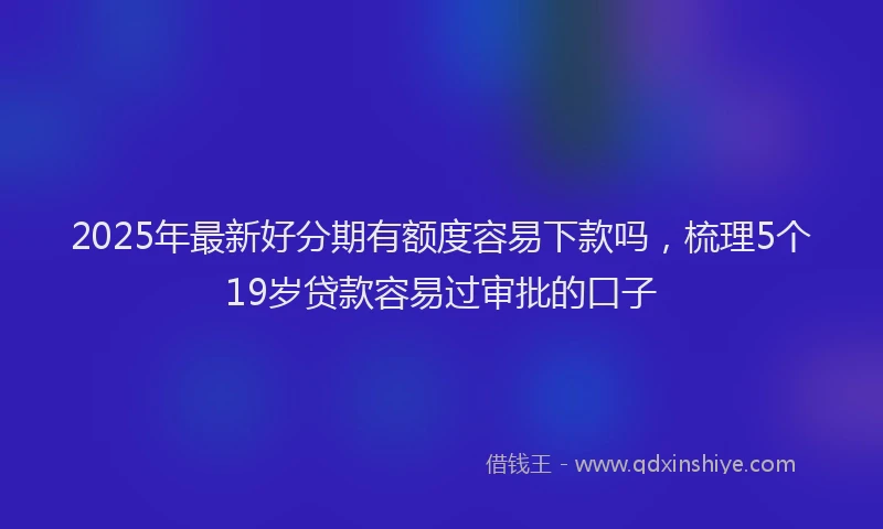 2025年最新好分期有额度容易下款吗，梳理5个19岁贷款容易过审批的口子