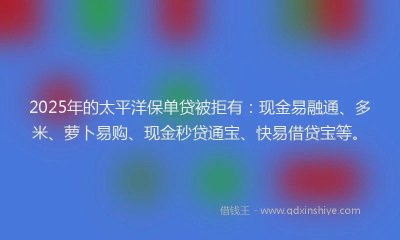 2025年的太平洋保单贷被拒有：现金易融通、多米、萝卜易购、现金秒贷通宝、快易借贷宝等。