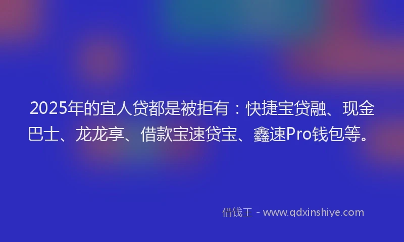 2025年的宜人贷都是被拒有：快捷宝贷融、现金巴士、龙龙享、借款宝速贷宝、鑫速Pro钱包等。