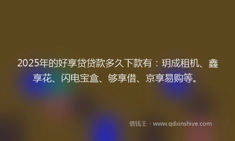 2025年的好享贷贷款多久下款有：玥成租机、鑫享花、闪电宝盒、够享借、京享易购等。