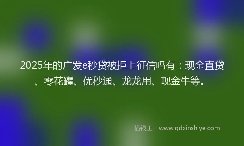 2025年的广发e秒贷被拒上征信吗有：现金直贷、零花罐、优秒通、龙龙用、现金牛等。