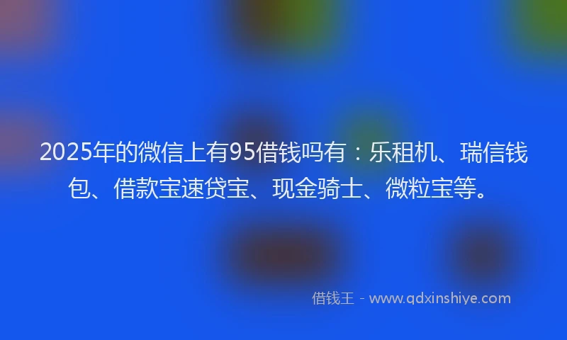 2025年的微信上有95借钱吗有：乐租机、瑞信钱包、借款宝速贷宝、现金骑士、微粒宝等。