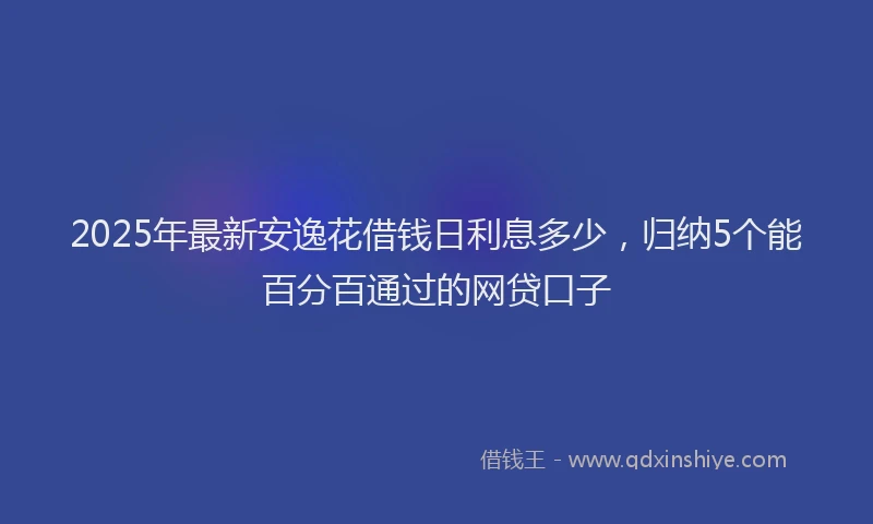 2025年最新安逸花借钱日利息多少，归纳5个能百分百通过的网贷口子