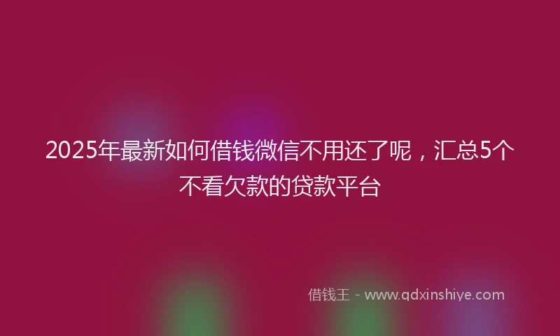 2025年最新如何借钱微信不用还了呢，汇总5个不看欠款的贷款平台