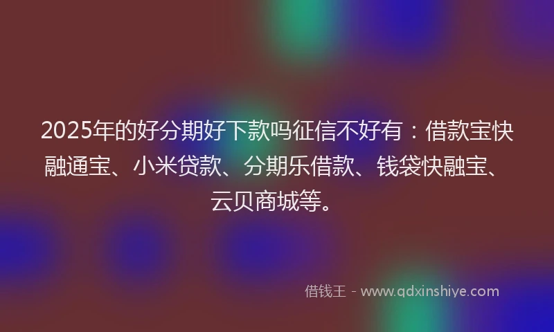 2025年的好分期好下款吗征信不好有：借款宝快融通宝、小米贷款、分期乐借款、钱袋快融宝、云贝商城等。
