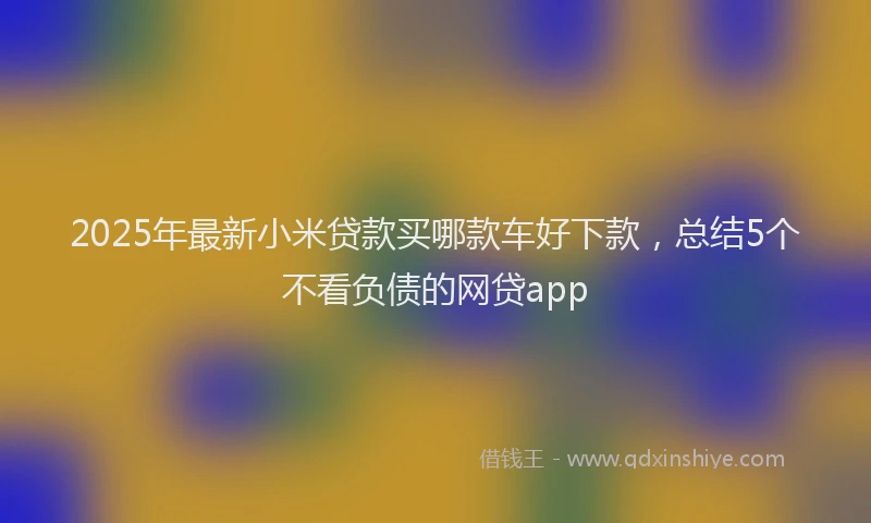 2025年最新小米贷款买哪款车好下款，总结5个不看负债的网贷app