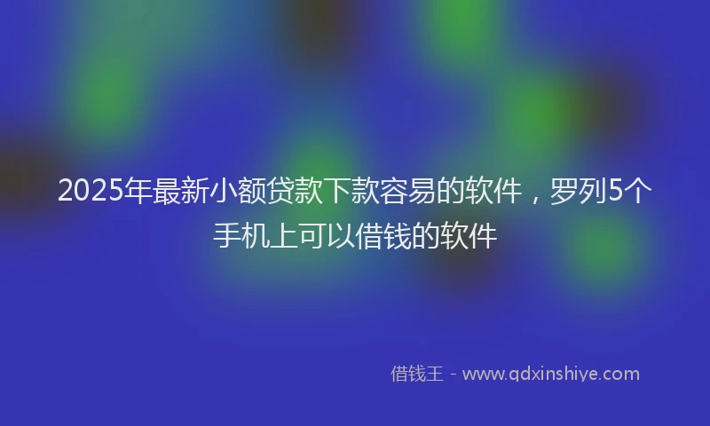 2025年最新小额贷款下款容易的软件，罗列5个手机上可以借钱的软件