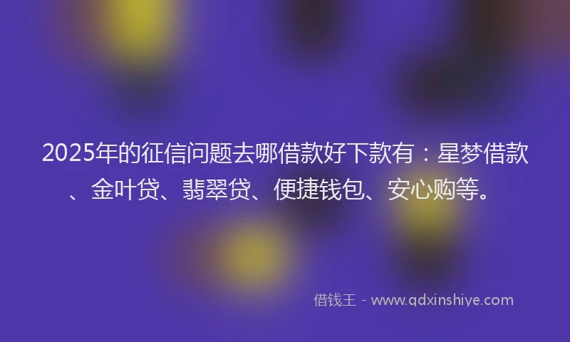 2025年的征信问题去哪借款好下款有：星梦借款、金叶贷、翡翠贷、便捷钱包、安心购等。