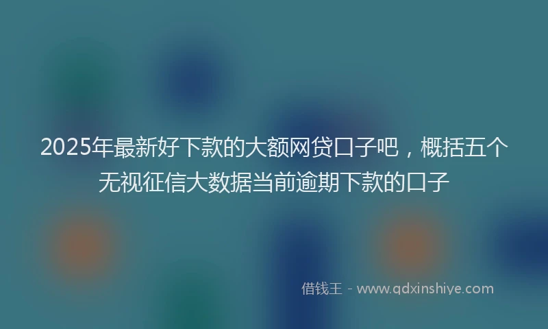 2025年最新好下款的大额网贷口子吧，概括五个无视征信大数据当前逾期下款的口子