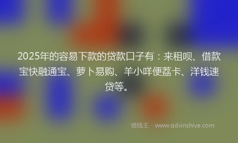 2025年的容易下款的贷款口子有：来租呗、借款宝快融通宝、萝卜易购、羊小咩便荔卡、洋钱速贷等。