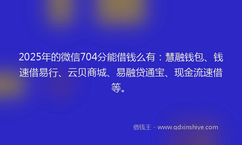 2025年的微信704分能借钱么有：慧融钱包、钱速借易行、云贝商城、易融贷通宝、现金流速借等。