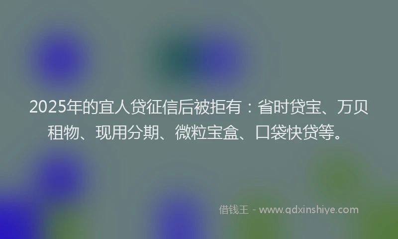 2025年的宜人贷征信后被拒有：省时贷宝、万贝租物、现用分期、微粒宝盒、口袋快贷等。