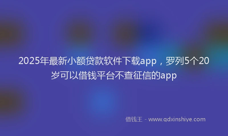 2025年最新小额贷款软件下载app，罗列5个20岁可以借钱平台不查征信的app