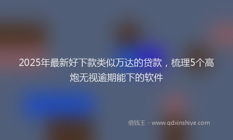 2025年最新好下款类似万达的贷款，梳理5个高炮无视逾期能下的软件