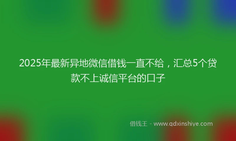 2025年最新异地微信借钱一直不给，汇总5个贷款不上诚信平台的口子
