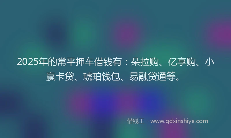2025年的常平押车借钱有：朵拉购、亿享购、小赢卡贷、琥珀钱包、易融贷通等。