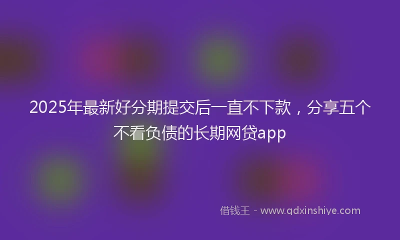2025年最新好分期提交后一直不下款，分享五个不看负债的长期网贷app