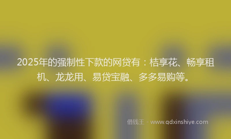 2025年的强制性下款的网贷有：桔享花、畅享租机、龙龙用、易贷宝融、多多易购等。