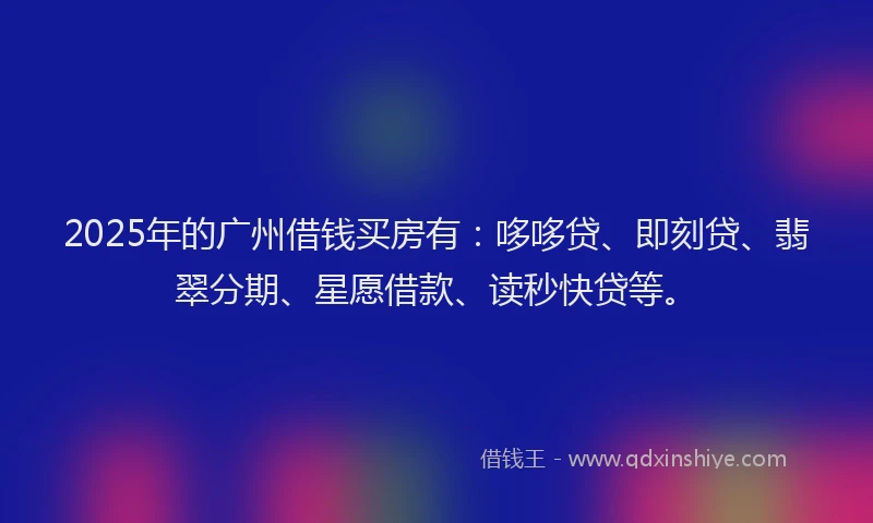 2025年的广州借钱买房有：哆哆贷、即刻贷、翡翠分期、星愿借款、读秒快贷等。