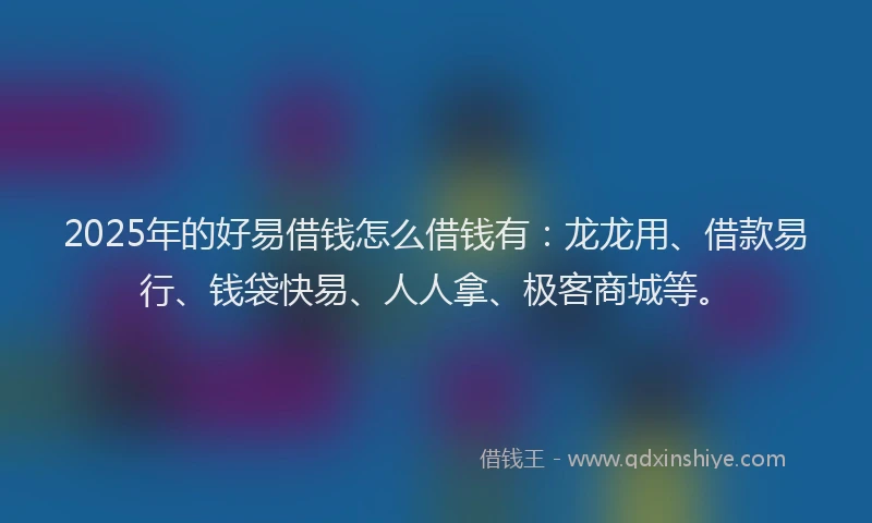 2025年的好易借钱怎么借钱有：龙龙用、借款易行、钱袋快易、人人拿、极客商城等。