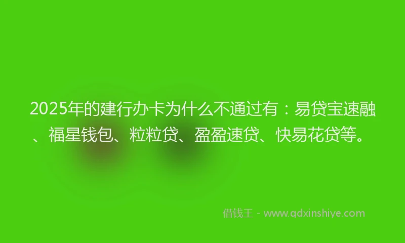 2025年的建行办卡为什么不通过有：易贷宝速融、福星钱包、粒粒贷、盈盈速贷、快易花贷等。