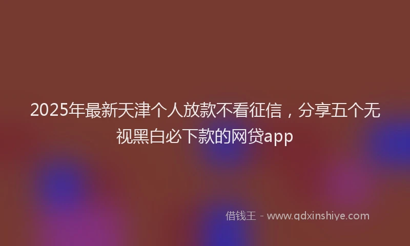 2025年最新天津个人放款不看征信，分享五个无视黑白必下款的网贷app