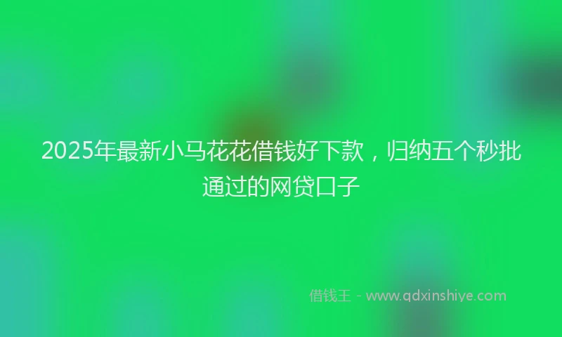 2025年最新小马花花借钱好下款，归纳五个秒批通过的网贷口子