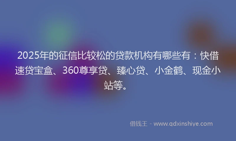 2025年的征信比较松的贷款机构有哪些有：快借速贷宝盒、360尊享贷、臻心贷、小金鹤、现金小站等。