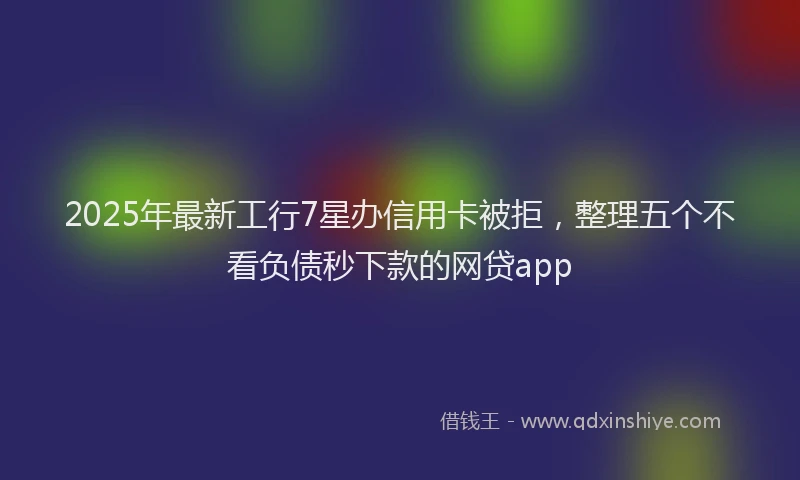2025年最新工行7星办信用卡被拒，整理五个不看负债秒下款的网贷app