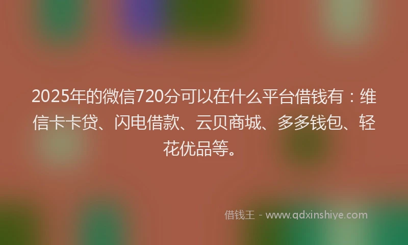 2025年的微信720分可以在什么平台借钱有：维信卡卡贷、闪电借款、云贝商城、多多钱包、轻花优品等。