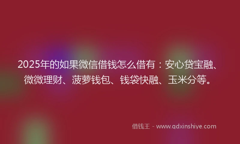 2025年的如果微信借钱怎么借有：安心贷宝融、微微理财、菠萝钱包、钱袋快融、玉米分等。