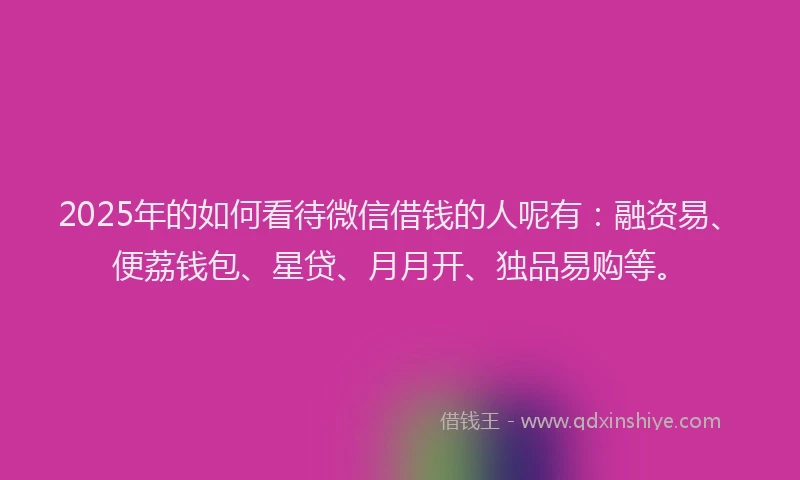 2025年的如何看待微信借钱的人呢有：融资易、便荔钱包、星贷、月月开、独品易购等。