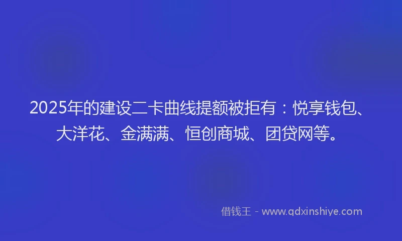2025年的建设二卡曲线提额被拒有：悦享钱包、大洋花、金满满、恒创商城、团贷网等。