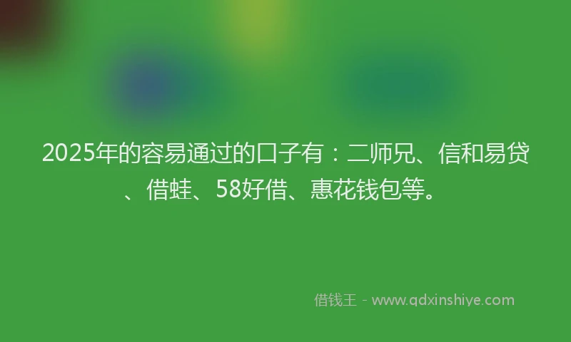2025年的容易通过的口子有：二师兄、信和易贷、借蛙、58好借、惠花钱包等。