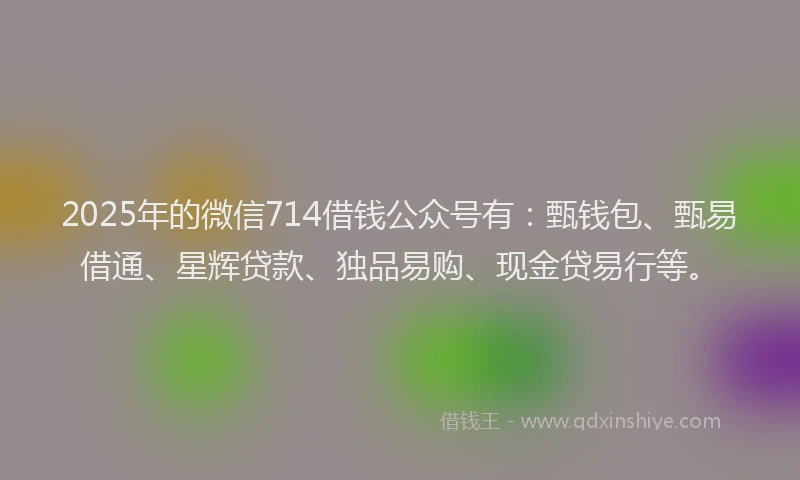 2025年的微信714借钱公众号有：甄钱包、甄易借通、星辉贷款、独品易购、现金贷易行等。