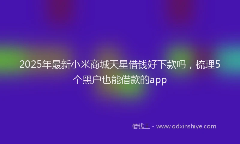 2025年最新小米商城天星借钱好下款吗，梳理5个黑户也能借款的app