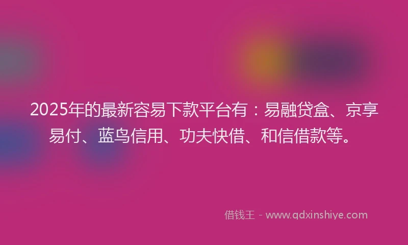 2025年的最新容易下款平台有：易融贷盒、京享易付、蓝鸟信用、功夫快借、和信借款等。