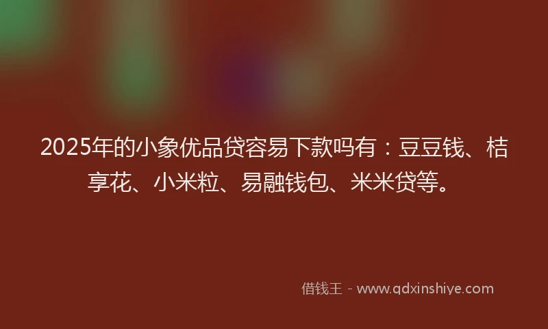 2025年的小象优品贷容易下款吗有：豆豆钱、桔享花、小米粒、易融钱包、米米贷等。