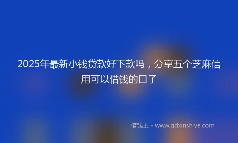 2025年最新小钱贷款好下款吗，分享五个芝麻信用可以借钱的口子