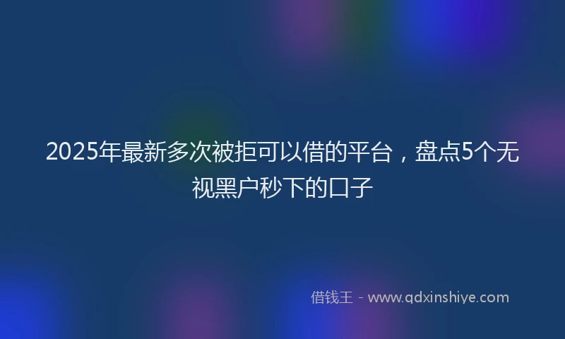 2025年最新多次被拒可以借的平台，盘点5个无视黑户秒下的口子