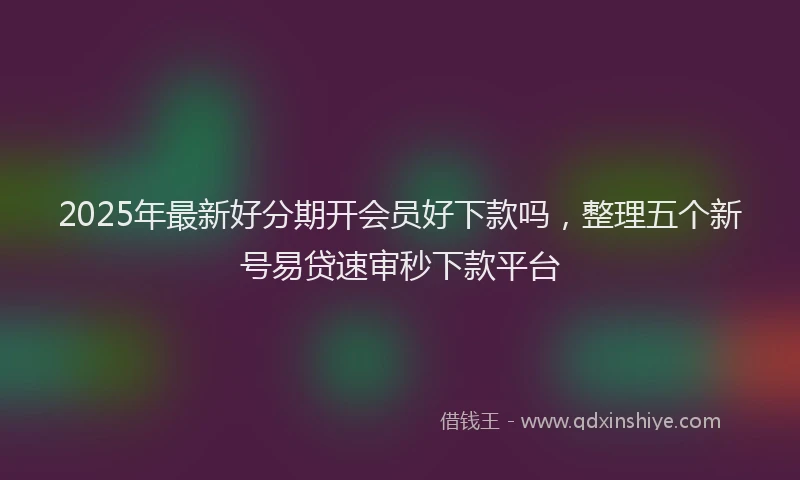 2025年最新好分期开会员好下款吗，整理五个新号易贷速审秒下款平台
