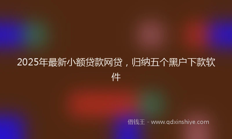 2025年最新小额贷款网贷，归纳五个黑户下款软件