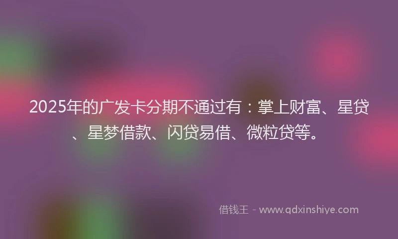 2025年的广发卡分期不通过有：掌上财富、星贷、星梦借款、闪贷易借、微粒贷等。