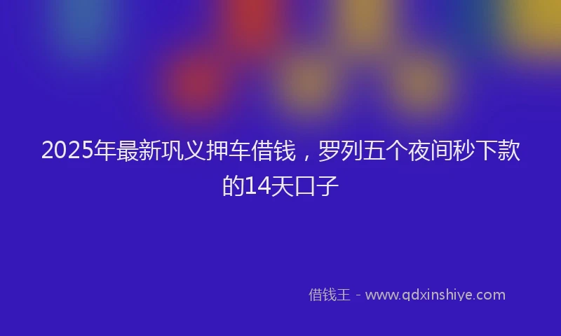 2025年最新巩义押车借钱，罗列五个夜间秒下款的14天口子