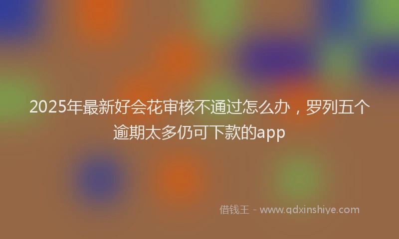 2025年最新好会花审核不通过怎么办，罗列五个逾期太多仍可下款的app