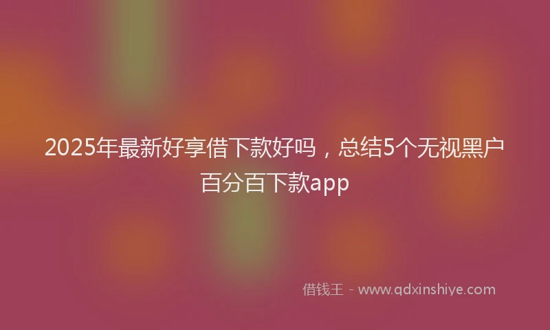 2025年最新好享借下款好吗，总结5个无视黑户百分百下款app