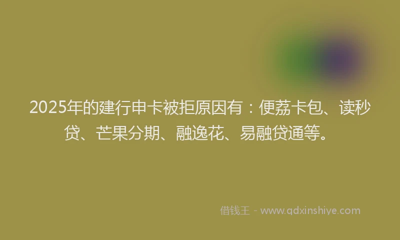 2025年的建行申卡被拒原因有：便荔卡包、读秒贷、芒果分期、融逸花、易融贷通等。
