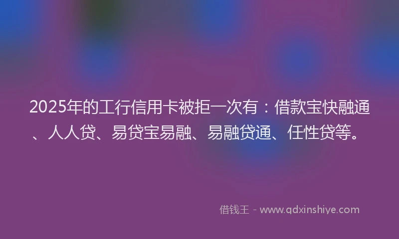 2025年的工行信用卡被拒一次有：借款宝快融通、人人贷、易贷宝易融、易融贷通、任性贷等。