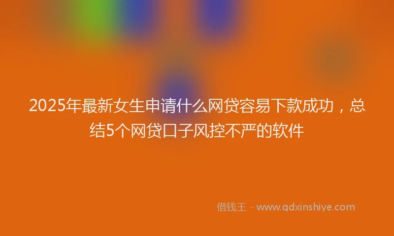 2025年最新女生申请什么网贷容易下款成功，总结5个网贷口子风控不严的软件