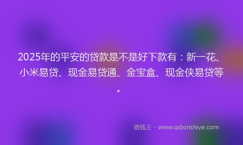 2025年的平安的贷款是不是好下款有：新一花、小米易贷、现金易贷通、金宝盒、现金侠易贷等。